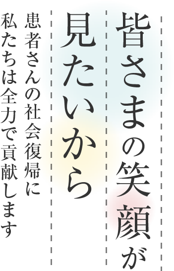 皆さまの笑顔が見たいから、患者さんの社会復帰に私たちは全力で貢献します